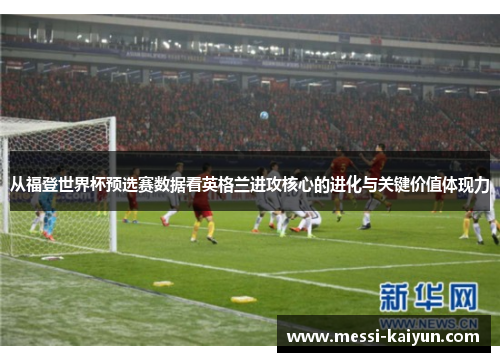 从福登世界杯预选赛数据看英格兰进攻核心的进化与关键价值体现力